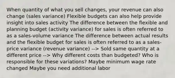 When quantity of what you sell changes, your revenue can also change (sales variance) Flexible budgets can also help provide insight into sales activity The difference between the flexible and planning budget (activity variance) for sales is often referred to as a sales-volume variance The difference between actual results and the flexible budget for sales is often referred to as a sales-price variance (revenue variance) --> Sold same quantity at a different price --> Why different costs than budgeted? Who is responsible for these variations? Maybe minimum wage rate changed Maybe you need additional labor