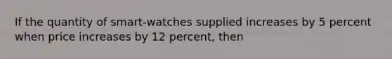 If the quantity of smart-watches supplied increases by 5 percent when price increases by 12 percent, then