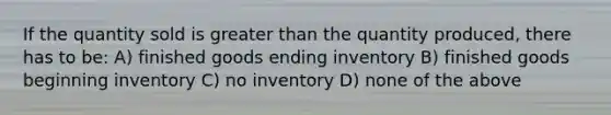 If the quantity sold is greater than the quantity produced, there has to be: A) finished goods ending inventory B) finished goods beginning inventory C) no inventory D) none of the above