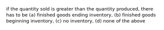 if the quantity sold is greater than the quantity produced, there has to be (a) finished goods ending inventory, (b) finished goods beginning inventory, (c) no inventory, (d) none of the above