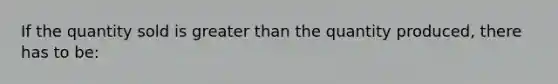 If the quantity sold is greater than the quantity produced, there has to be: