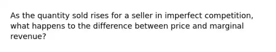 As the quantity sold rises for a seller in imperfect competition, what happens to the difference between price and marginal revenue?