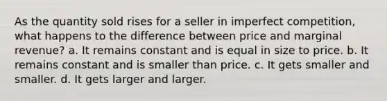 As the quantity sold rises for a seller in imperfect competition, what happens to the difference between price and marginal revenue? a. It remains constant and is equal in size to price. b. It remains constant and is smaller than price. c. It gets smaller and smaller. d. It gets larger and larger.