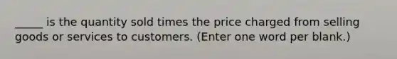 _____ is the quantity sold times the price charged from selling goods or services to customers. (Enter one word per blank.)