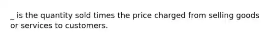 _ is the quantity sold times the price charged from selling goods or services to customers.