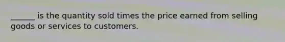 ______ is the quantity sold times the price earned from selling goods or services to customers.