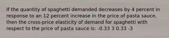 If the quantity of spaghetti demanded decreases by 4 percent in response to an 12 percent increase in the price of pasta sauce, then the cross-price elasticity of demand for spaghetti with respect to the price of pasta sauce is: -0.33 3 0.33 -3