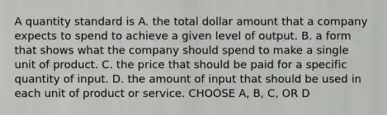 A quantity standard is A. the total dollar amount that a company expects to spend to achieve a given level of output. B. a form that shows what the company should spend to make a single unit of product. C. the price that should be paid for a specific quantity of input. D. the amount of input that should be used in each unit of product or service. CHOOSE A, B, C, OR D