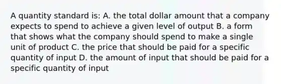 A quantity standard is: A. the total dollar amount that a company expects to spend to achieve a given level of output B. a form that shows what the company should spend to make a single unit of product C. the price that should be paid for a specific quantity of input D. the amount of input that should be paid for a specific quantity of input