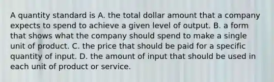 A quantity standard is A. the total dollar amount that a company expects to spend to achieve a given level of output. B. a form that shows what the company should spend to make a single unit of product. C. the price that should be paid for a specific quantity of input. D. the amount of input that should be used in each unit of product or service.