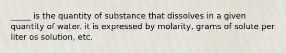 _____ is the quantity of substance that dissolves in a given quantity of water. it is expressed by molarity, grams of solute per liter os solution, etc.