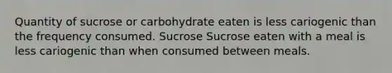 Quantity of sucrose or carbohydrate eaten is less cariogenic than the frequency consumed. Sucrose Sucrose eaten with a meal is less cariogenic than when consumed between meals.