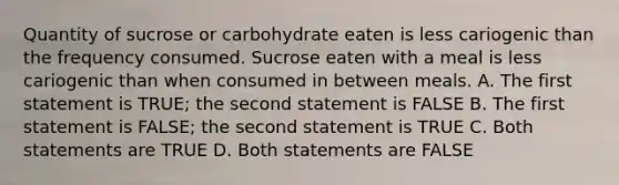 Quantity of sucrose or carbohydrate eaten is less cariogenic than the frequency consumed. Sucrose eaten with a meal is less cariogenic than when consumed in between meals. A. The first statement is TRUE; the second statement is FALSE B. The first statement is FALSE; the second statement is TRUE C. Both statements are TRUE D. Both statements are FALSE