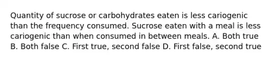 Quantity of sucrose or carbohydrates eaten is less cariogenic than the frequency consumed. Sucrose eaten with a meal is less cariogenic than when consumed in between meals. A. Both true B. Both false C. First true, second false D. First false, second true