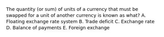 The quantity (or sum) of units of a currency that must be swapped for a unit of another currency is known as what? A. Floating exchange rate system B. Trade deficit C. Exchange rate D. Balance of payments E. Foreign exchange