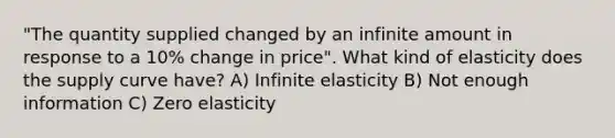 "The quantity supplied changed by an infinite amount in response to a 10% change in price". What kind of elasticity does the supply curve have? A) Infinite elasticity B) Not enough information C) Zero elasticity