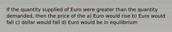 If the quantity supplied of Euro were greater than the quantity demanded, then the price of the a) Euro would rise b) Euro would fall c) dollar would fall d) Euro would be in equilibrium