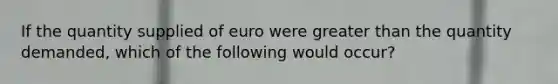 If the quantity supplied of euro were greater than the quantity demanded, which of the following would occur?