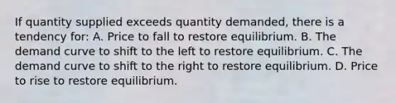 If quantity supplied exceeds quantity demanded, there is a tendency for: A. Price to fall to restore equilibrium. B. The demand curve to shift to the left to restore equilibrium. C. The demand curve to shift to the right to restore equilibrium. D. Price to rise to restore equilibrium.