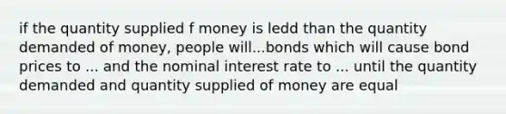 if the quantity supplied f money is ledd than the quantity demanded of money, people will...bonds which will cause bond prices to ... and the nominal interest rate to ... until the quantity demanded and quantity supplied of money are equal