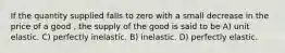 If the quantity supplied falls to zero with a small decrease in the price of a good , the supply of the good is said to be A) unit elastic. C) perfectly inelastic. B) inelastic. D) perfectly elastic.