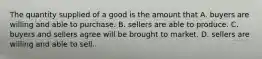 The quantity supplied of a good is the amount that A. buyers are willing and able to purchase. B. sellers are able to produce. C. buyers and sellers agree will be brought to market. D. sellers are willing and able to sell.