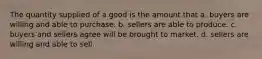 The quantity supplied of a good is the amount that a. buyers are willing and able to purchase. b. sellers are able to produce. c. buyers and sellers agree will be brought to market. d. sellers are willing and able to sell.