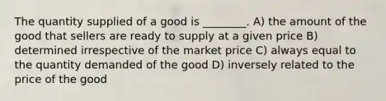 The quantity supplied of a good is ________. A) the amount of the good that sellers are ready to supply at a given price B) determined irrespective of the market price C) always equal to the quantity demanded of the good D) inversely related to the price of the good