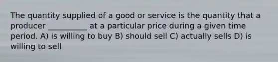 The quantity supplied of a good or service is the quantity that a producer __________ at a particular price during a given time period. A) is willing to buy B) should sell C) actually sells D) is willing to sell