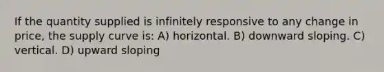 If the quantity supplied is infinitely responsive to any change in price, the supply curve is: A) horizontal. B) downward sloping. C) vertical. D) upward sloping