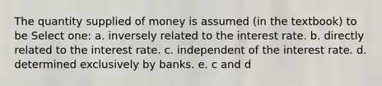 The quantity supplied of money is assumed (in the textbook) to be Select one: a. inversely related to the interest rate. b. directly related to the interest rate. c. independent of the interest rate. d. determined exclusively by banks. e. c and d