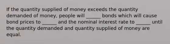 If the quantity supplied of money exceeds the quantity demanded of money, people will ______ bonds which will cause bond prices to ______ and the nominal interest rate to ______ until the quantity demanded and quantity supplied of money are equal.