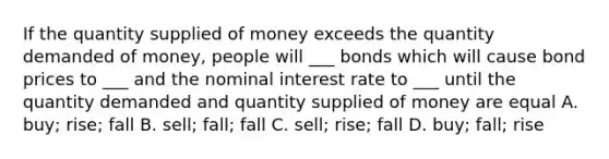 If the quantity supplied of money exceeds the quantity demanded of money, people will ___ bonds which will cause bond prices to ___ and the nominal interest rate to ___ until the quantity demanded and quantity supplied of money are equal A. buy; rise; fall B. sell; fall; fall C. sell; rise; fall D. buy; fall; rise