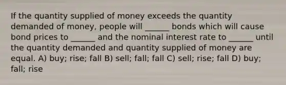 If the quantity supplied of money exceeds the quantity demanded of money, people will ______ bonds which will cause bond prices to ______ and the nominal interest rate to ______ until the quantity demanded and quantity supplied of money are equal. A) buy; rise; fall B) sell; fall; fall C) sell; rise; fall D) buy; fall; rise