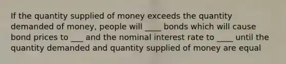 If the quantity supplied of money exceeds the quantity demanded of money, people will ____ bonds which will cause bond prices to ___ and the nominal interest rate to ____ until the quantity demanded and quantity supplied of money are equal