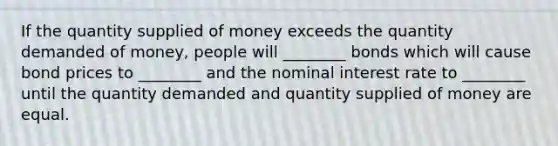 If the quantity supplied of money exceeds the quantity demanded of money, people will ________ bonds which will cause bond prices to ________ and the nominal interest rate to ________ until the quantity demanded and quantity supplied of money are equal.