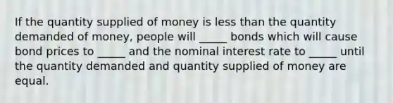 If the quantity supplied of money is less than the quantity demanded of money, people will _____ bonds which will cause bond prices to _____ and the nominal interest rate to _____ until the quantity demanded and quantity supplied of money are equal.