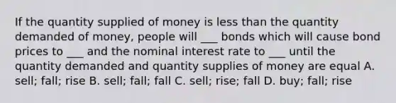 If the quantity supplied of money is less than the quantity demanded of money, people will ___ bonds which will cause bond prices to ___ and the nominal interest rate to ___ until the quantity demanded and quantity supplies of money are equal A. sell; fall; rise B. sell; fall; fall C. sell; rise; fall D. buy; fall; rise