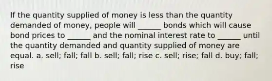 If the quantity supplied of money is <a href='https://www.questionai.com/knowledge/k7BtlYpAMX-less-than' class='anchor-knowledge'>less than</a> the quantity demanded of money, people will ______ bonds which will cause bond prices to ______ and the nominal interest rate to ______ until the quantity demanded and quantity supplied of money are equal. a. sell; fall; fall b. sell; fall; rise c. sell; rise; fall d. buy; fall; rise