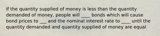 If the quantity supplied of money is less than the quantity demanded of money, people will ____ bonds which will cause bond prices to ___ and the nominal interest rate to ____ until the quantity demanded and quantity supplied of money are equal