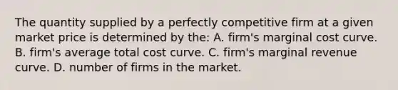 The quantity supplied by a perfectly competitive firm at a given market price is determined by the: A. firm's marginal cost curve. B. firm's average total cost curve. C. firm's marginal revenue curve. D. number of firms in the market.