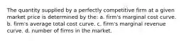 The quantity supplied by a perfectly competitive firm at a given market price is determined by the: a. firm's marginal cost curve. b. firm's average total cost curve. c. firm's marginal revenue curve. d. number of firms in the market.