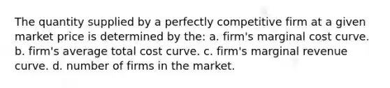 The quantity supplied by a perfectly competitive firm at a given market price is determined by the: a. firm's marginal cost curve. b. firm's average total cost curve. c. firm's marginal revenue curve. d. number of firms in the market.