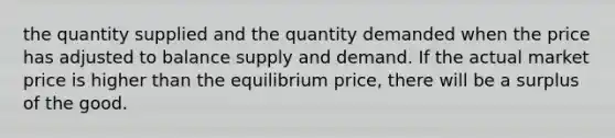 the quantity supplied and the quantity demanded when the price has adjusted to balance supply and demand. If the actual market price is higher than the equilibrium price, there will be a surplus of the good.