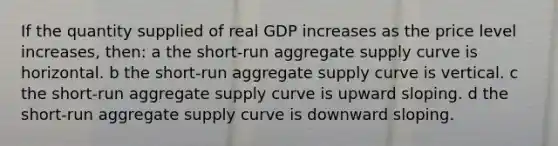 If the quantity supplied of real GDP increases as the price level increases, then: a the short-run aggregate supply curve is horizontal. b the short-run aggregate supply curve is vertical. c the short-run aggregate supply curve is upward sloping. d the short-run aggregate supply curve is downward sloping.