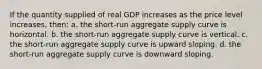 If the quantity supplied of real GDP increases as the price level increases, then: a. the short-run aggregate supply curve is horizontal. b. the short-run aggregate supply curve is vertical. c. the short-run aggregate supply curve is upward sloping. d. the short-run aggregate supply curve is downward sloping.