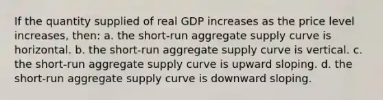 If the quantity supplied of real GDP increases as the price level increases, then: a. the short-run aggregate supply curve is horizontal. b. the short-run aggregate supply curve is vertical. c. the short-run aggregate supply curve is upward sloping. d. the short-run aggregate supply curve is downward sloping.