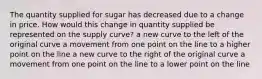 The quantity supplied for sugar has decreased due to a change in price. How would this change in quantity supplied be represented on the supply curve? a new curve to the left of the original curve a movement from one point on the line to a higher point on the line a new curve to the right of the original curve a movement from one point on the line to a lower point on the line