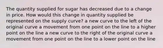 The quantity supplied for sugar has decreased due to a change in price. How would this change in quantity supplied be represented on the supply curve? a new curve to the left of the original curve a movement from one point on the line to a higher point on the line a new curve to the right of the original curve a movement from one point on the line to a lower point on the line