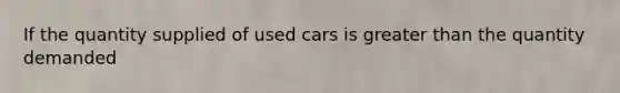 If the quantity supplied of used cars is greater than the quantity demanded